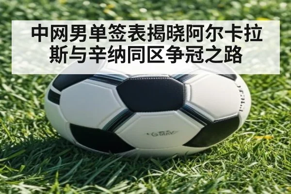 中网男单签表揭晓阿尔卡拉斯与辛纳同区争冠之路